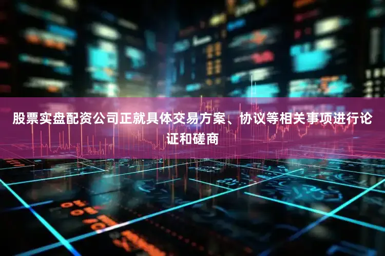 股票实盘配资公司正就具体交易方案、协议等相关事项进行论证和磋商