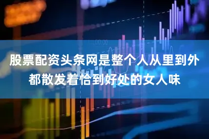 股票配资头条网是整个人从里到外都散发着恰到好处的女人味