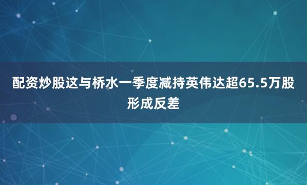 配资炒股这与桥水一季度减持英伟达超65.5万股形成反差