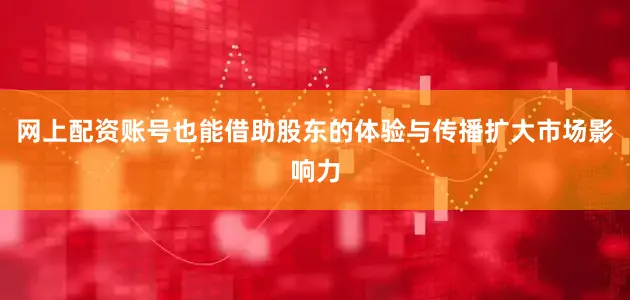 网上配资账号也能借助股东的体验与传播扩大市场影响力