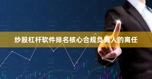炒股杠杆软件排名核心合规负责人的离任