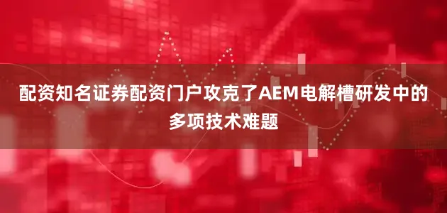 配资知名证券配资门户攻克了AEM电解槽研发中的多项技术难题