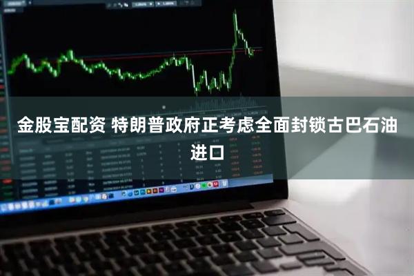 金股宝配资 特朗普政府正考虑全面封锁古巴石油进口