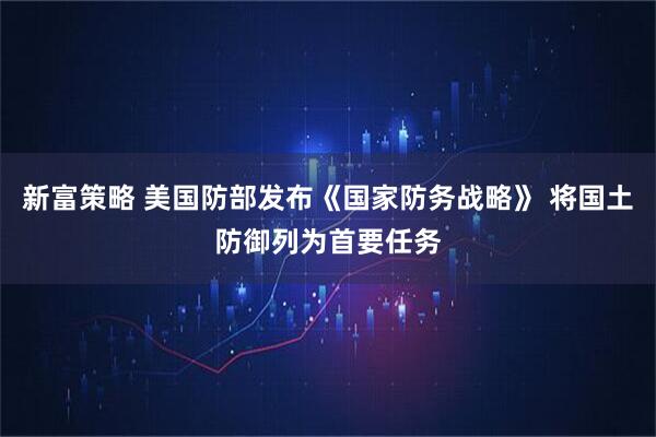 新富策略 美国防部发布《国家防务战略》 将国土防御列为首要任务