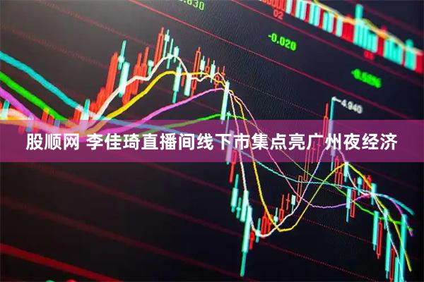 股顺网 李佳琦直播间线下市集点亮广州夜经济