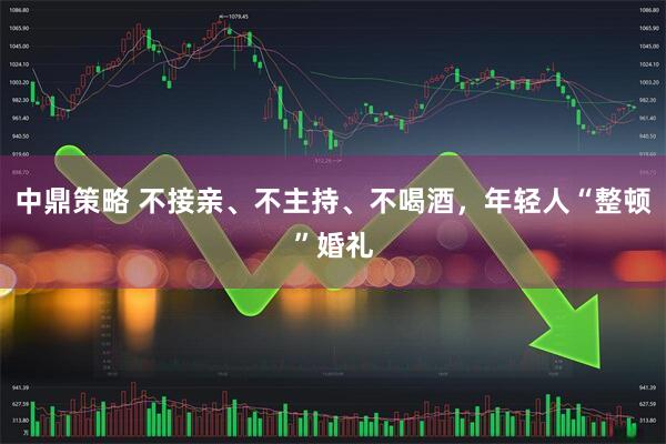 中鼎策略 不接亲、不主持、不喝酒，年轻人“整顿”婚礼