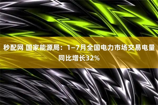 秒配网 国家能源局：1—7月全国电力市场交易电量同比增长32%