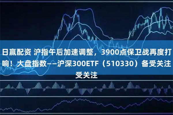 日赢配资 沪指午后加速调整，3900点保卫战再度打响！大盘指数——沪深300ETF（510330）备受关注