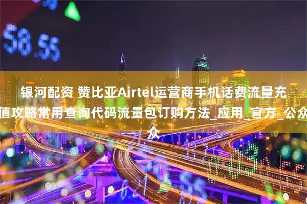 银河配资 赞比亚Airtel运营商手机话费流量充值攻略常用查询代码流量包订购方法_应用_官方_公众