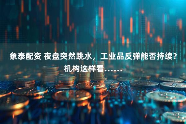 象泰配资 夜盘突然跳水，工业品反弹能否持续？机构这样看……
