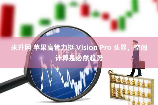 米升网 苹果高管力挺 Vision Pro 头显，空间计算是必然趋势