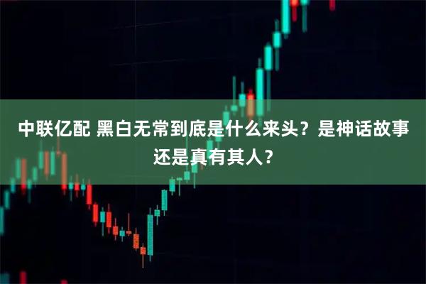 中联亿配 黑白无常到底是什么来头？是神话故事还是真有其人？
