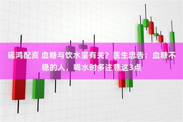 瑶鸿配资 血糖与饮水量有关？医生忠告：血糖不稳的人，喝水时多注意这3点