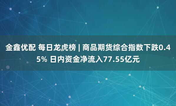 金鑫优配 每日龙虎榜 | 商品期货综合指数下跌0.45% 日内资金净流入77.55亿元