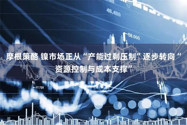 摩根策酪 镍市场正从“产能过剩压制”逐步转向“资源控制与成本支撑”