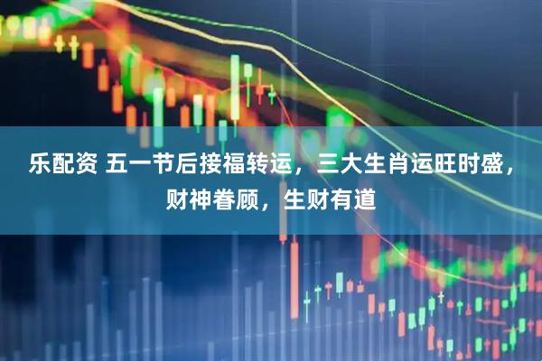 乐配资 五一节后接福转运，三大生肖运旺时盛，财神眷顾，生财有道
