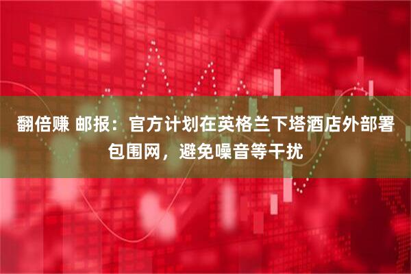 翻倍赚 邮报：官方计划在英格兰下塔酒店外部署包围网，避免噪音等干扰