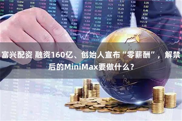 富兴配资 融资160亿、创始人宣布“零薪酬”,解禁后的MiniMax要做什么?