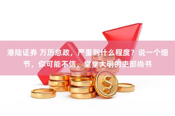 港陆证券 万历怠政，严重到什么程度？说一个细节，你可能不信，堂堂大明的吏部尚书