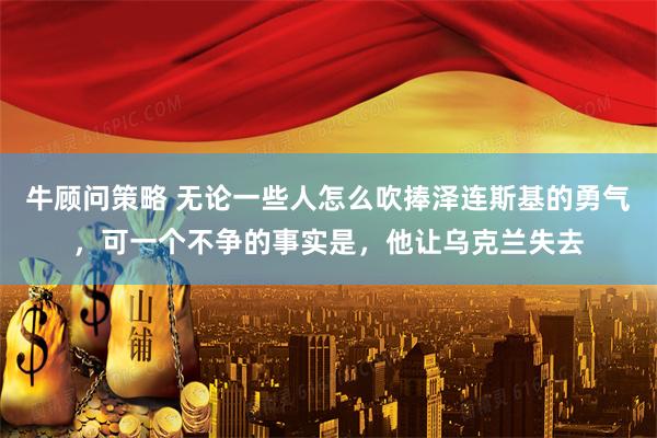 牛顾问策略 无论一些人怎么吹捧泽连斯基的勇气，可一个不争的事实是，他让乌克兰失去