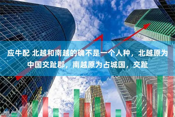 应牛配 北越和南越的确不是一个人种，北越原为中国交趾郡，南越原为占城国，交趾