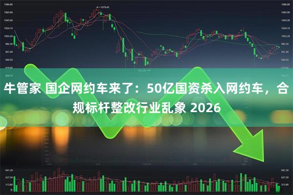 牛管家 国企网约车来了：50亿国资杀入网约车，合规标杆整改行业乱象 2026