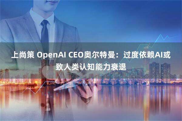上尚策 OpenAI CEO奥尔特曼：过度依赖AI或致人类认知能力衰退