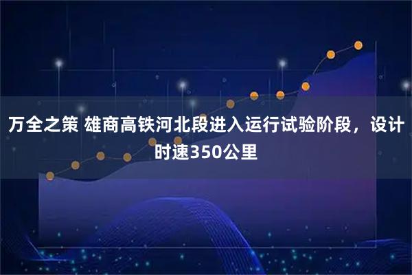 万全之策 雄商高铁河北段进入运行试验阶段，设计时速350公里