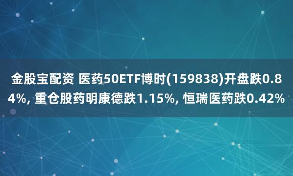 金股宝配资 医药50ETF博时(159838)开盘跌0.84%, 重仓股药明康德跌1.15%, 恒瑞医药跌0.42%